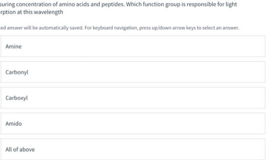 suring concentration of amino acids and peptides. Which function group is responsible for light
rption at this wavelength
ed answer will be automatically saved. For keyboard navigation, press up/down arrow keys to select an answer.
Amine
Carbonyl
Carboxyl
Amido
All of above