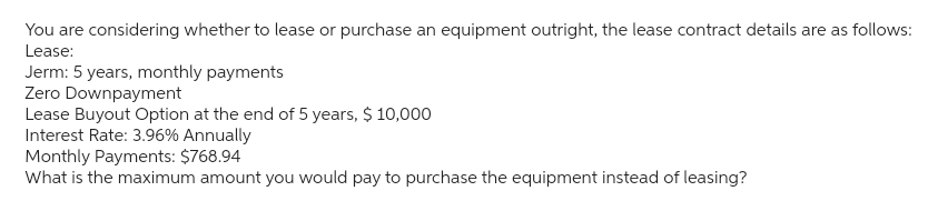 You are considering whether to lease or purchase an equipment outright, the lease contract details are as follows:
Lease:
Jerm: 5 years, monthly payments
Zero Downpayment
Lease Buyout Option at the end of 5 years, $ 10,000
Interest Rate: 3.96% Annually
Monthly Payments: $768.94
What is the maximum amount you would pay to purchase the equipment instead of leasing?