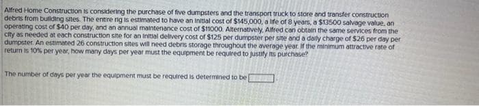 Alfred Home Construction is considering the purchase of five dumpsters and the transport truck to store and transfer construction
debrts from building sites. The entire rig is estimated to have an initial cost of $145,000, a life of 8 years, a $13500 salvage value, an
operating cost of $40 per day, and an annual maintenance cost of $11000. Alternatively, Alfred can obtain the same services from the
city as needed at each construction site for an initial delivery cost of $125 per dumpster per site and a daily charge of $26 per day per
dumpster. An estimated 26 construction sites will need debris storage throughout the average year. If the minimum attractive rate of
return is 10% per year, how many days per year must the equipment be required to justify its purchase?
The number of days per year the equipment must be required is determined to be