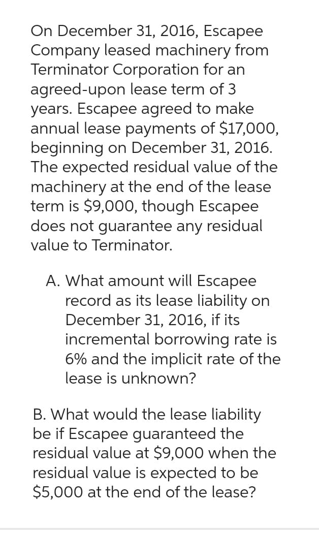 On December 31, 2016, Escapee
Company leased machinery from
Terminator Corporation for an
agreed-upon lease term of 3
years. Escapee agreed to make
annual lease payments of $17,000,
beginning on December 31, 2016.
The expected residual value of the
machinery at the end of the lease
term is $9,000, though Escapee
does not guarantee any residual
value to Terminator.
A. What amount will Escapee
record as its lease liability on
December 31, 2016, if its
incremental borrowing rate is
6% and the implicit rate of the
lease is unknown?
B. What would the lease liability
be if Escapee guaranteed the
residual value at $9,000 when the
residual value is expected to be
$5,000 at the end of the lease?