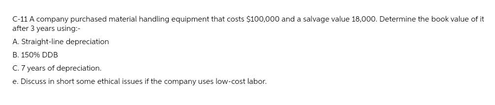 C-11 A company purchased material handling equipment that costs $100,000 and a salvage value 18,000. Determine the book value of it
after 3 years using:-
A. Straight-line depreciation
B. 150% DDB
C. 7 years of depreciation.
e. Discuss in short some ethical issues if the company uses low-cost labor.