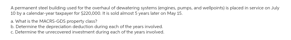 A permanent steel building used for the overhaul of dewatering systems (engines, pumps, and wellpoints) is placed in service on July
10 by a calendar-year taxpayer for $220,000. It is sold almost 5 years later on May 15.
a. What is the MACRS-GDS property class?
b. Determine the depreciation deduction during each of the years involved.
c. Determine the unrecovered investment during each of the years involved.