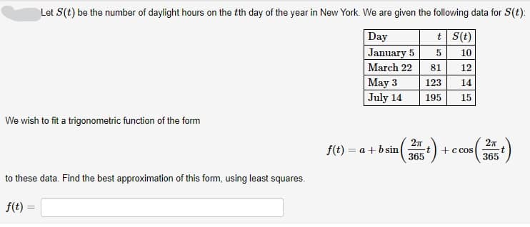 Let S (t) be the number of daylight hours on the tth day of the year in New York. We are given the following data for S(t):
t
S(t)
Day
January 5
10
March 22
12
14
15
We wish to fit a trigonometric function of the form
to these data. Find the best approximation of this form, using least squares.
f(t) =
May 3
July 14
f(t)= a + b sin
2πT
365
5
81
123
195
(t) +
s (365)
+ c cos