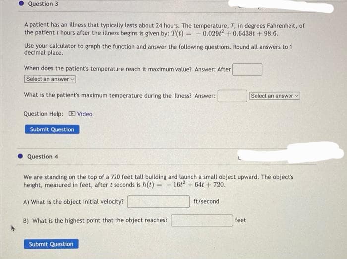 Question 3
A patient has an illness that typically lasts about 24 hours. The temperature, T, in degrees Fahrenheit, of
the patient t hours after the illness begins is given by: T(t) = 0.0292 +0.6438t+ 98.6.
Use your calculator to graph the function and answer the following questions. Round all answers to 1
decimal place.
When does the patient's temperature reach it maximum value? Answer: After
Select an answer v
What is the patient's maximum temperature during the illness? Answer:
Question Help: Video
Submit Question
Question 4
We are standing on the top of a 720 feet tall building and launch a small object upward. The object's
height, measured in feet, after t seconds is h(t) - 16t2+64t+ 720.
-
A) What is the object initial velocity?
B) What is the highest point that the object reaches?
Submit Question
ft/second
Select an answer v
feet