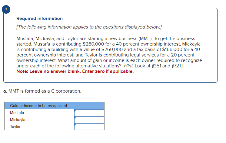 !
Required information
[The following information applies to the questions displayed below.]
Mustafa, Mickayla, and Taylor are starting a new business (MMT). To get the business
started, Mustafa is contributing $260,000 for a 40 percent ownership interest, Mickayla
is contributing a building with a value of $260,000 and a tax basis of $165,000 for a 40
percent ownership interest, and Taylor is contributing legal services for a 20 percent
ownership interest. What amount of gain or income is each owner required to recognize
under each of the following alternative situations? [Hint. Look at $351 and $721.]
Note: Leave no answer blank. Enter zero if applicable.
a. MMT is formed as a C corporation.
Gain or income to be recognized
Mustafa
Mickayla
Taylor