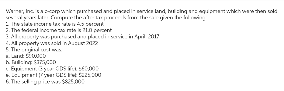 Warner, Inc. is a c-corp which purchased and placed in service land, building and equipment which were then sold
several years later. Compute the after tax proceeds from the sale given the following:
1. The state income tax rate is 4.5 percent
2. The federal income tax rate is 21.0 percent
3. All property was purchased and placed in service in April, 2017
4. All property was sold in August 2022
5. The original cost was:
a. Land: $90,000
b. Building: $375,000
c. Equipment (3 year GDS life): $60,000
e. Equipment (7 year GDS life): $225,000
6. The selling price was $825,000