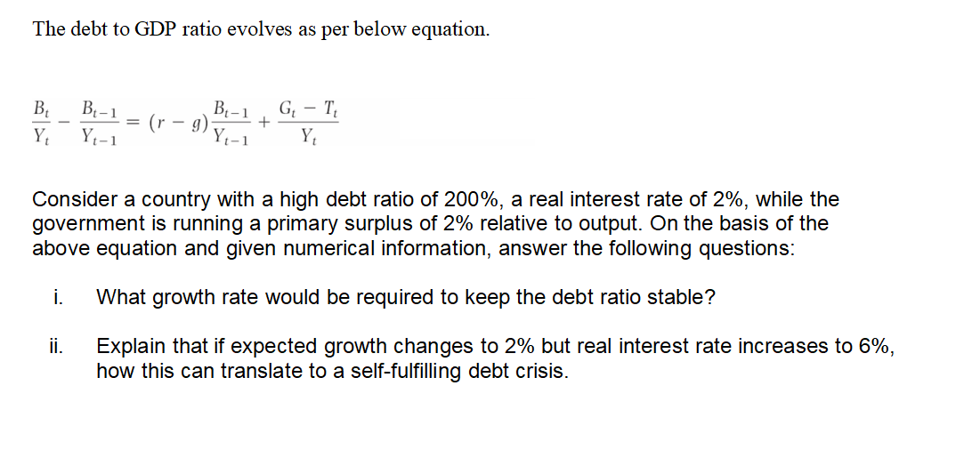 The debt to GDP ratio evolves as per below equation.
B₁ B₁-1
Y₁ Y₁-1
(r - g)
9) +
B₁-1
Y Yt-1
ii.
G₁T₁
Yt
Consider a country with a high debt ratio of 200%, a real interest rate of 2%, while the
government is running a primary surplus of 2% relative to output. On the basis of the
above equation and given numerical information, answer the following questions:
i. What growth rate would be required to keep the debt ratio stable?
Explain that if expected growth changes to 2% but real interest rate increases to 6%,
how this can translate to a self-fulfilling debt crisis.