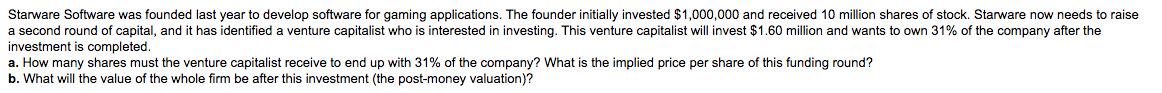 Starware Software was founded last year to develop software for gaming applications. The founder initially invested $1,000,000 and received 10 million shares of stock. Starware now needs to raise
a second round of capital, and it has identified a venture capitalist who is interested in investing. This venture capitalist will invest $1.60 million and wants to own 31% of the company after the
investment is completed.
a. How many shares must the venture capitalist receive to end up with 31% of the company? What is the implied price per share of this funding round?
b. What will the value of the whole firm be after this investment (the post-money valuation)?