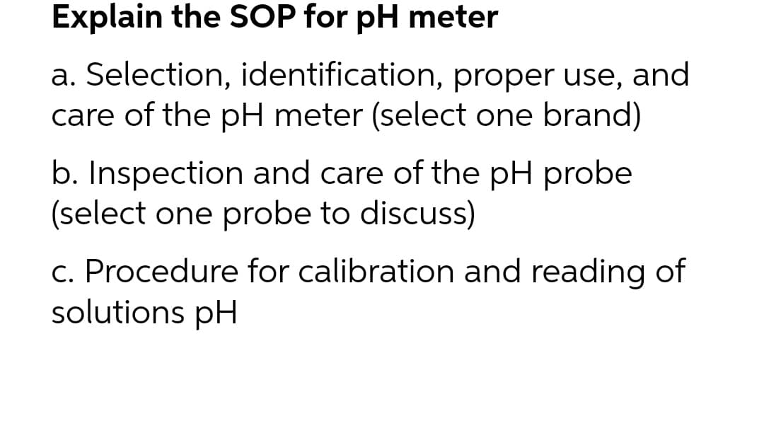 Explain the SOP for pH meter
a. Selection, identification, proper use, and
care of the pH meter (select one brand)
b. Inspection and care of the pH probe
(select one probe to discuss)
c. Procedure for calibration and reading of
solutions pH