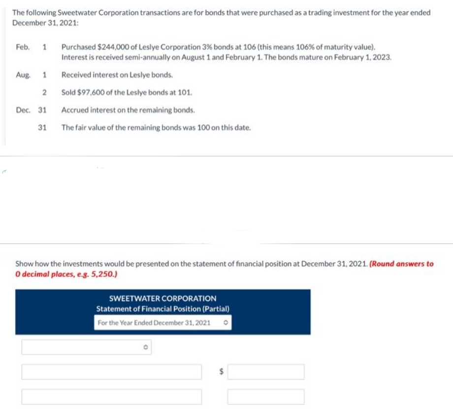 The following Sweetwater Corporation transactions are for bonds that were purchased as a trading investment for the year ended
December 31, 2021:
Feb.
1 Purchased $244,000 of Leslye Corporation 3% bonds at 106 (this means 106% of maturity value).
Interest is received semi-annually on August 1 and February 1. The bonds mature on February 1, 2023.
Received interest on Leslye bonds.
Sold $97,600 of the Leslye bonds at 101.
Accrued interest on the remaining bonds.
The fair value of the remaining bonds was 100 on this date.
Aug.
1
2
Dec. 31
31
Show how the investments would be presented on the statement of financial position at December 31, 2021. (Round answers to
O decimal places, e.g. 5,250.)
SWEETWATER CORPORATION
Statement of Financial Position (Partial)
For the Year Ended December 31, 2021
$
10