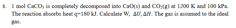 1 mol CaCO3 is completely decomposed into CaO(s) and CO₂(g) at 1200 K and 100 kPa.
The reaction absorbs heat q=180 kJ. Calculate W, AU, AH. The gas is assumed to the ideal
gas.