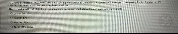 1. U have a Tranche of 100,000,000 and u are selling protection for 10-20 defaults. Assume that the coupon u are paying for this tranche is 10%
For the 0-10 Tranche the coupon for the Tranche will be
Hint. U don't need to calculate it just use ur common sense and what u have learned in class to guesstimate
Ogreater than 10%
O equal to 10%
O less than 10%
ONOne of the above