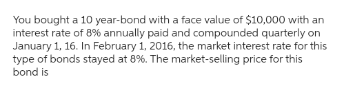 You bought a 10 year-bond with a face value of $10,000 with an
interest rate of 8% annually paid and compounded quarterly on
January 1, 16. In February 1, 2016, the market interest rate for this
type of bonds stayed at 8%. The market-selling price for this
bond is