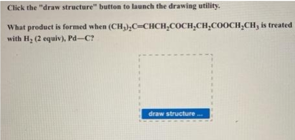 Click the "draw structure" button to launch the drawing utility.
What product is formed when
with H₂ (2 equiv), Pd-C?
(CH₂)₂C=CHCH₂COCH₂CH₂COOCH₂CH, is treated
draw structure...