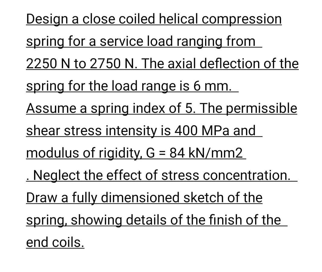 Design a close coiled helical compression
spring for a service load ranging from
2250 N to 2750 N. The axial deflection of the
spring for the load range is 6 mm.
Assume a spring index of 5. The permissible
shear stress intensity is 400 MPa and
modulus of rigidity, G = 84 kN/mm2
. Neglect the effect of stress concentration.
Draw a fully dimensioned sketch of the
spring, showing details of the finish of the
end coils.
