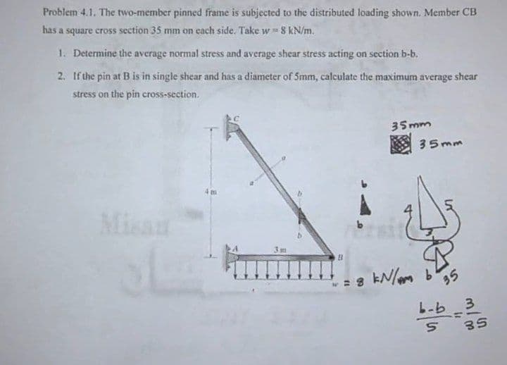 Problem 4.1. The two-member pinned frame is subjected to the distributed loading shown. Member CB
has a square cross section 35 mm on cach side. Takew 8 kN/m.
1. Determine the average normal stress and average shear stress acting on section b-b.
2. If the pin at B is in single shear and has a diameter of 5mm, calculate the maximum average shear
stress on the pin cross-section.
35mm
35mm
4 m
Misau
3m
35
b-b -3
L-b 3
35
