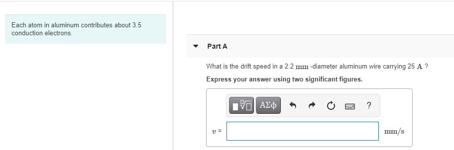 Each atom in aluminum contributes about 3.5
conduction electrons.
Part A
What is the drift speed in a 2.2 mm -diameter aluminum wire carrying 25 A ?
Express your answer using two significant figures.
