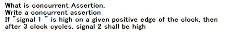 What is concurrent Assertion.
Write a concurrent assertion
If "signal 1 " is high on a given positive edge of the clock, then
after 3 clock cycles, signal 2 shall be high
