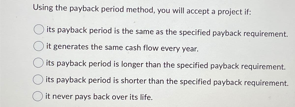Using the payback period method, you will accept a project if:
its payback period is the same as the specified payback requirement.
it generates the same cash flow every year.
its payback period is longer than the specified payback requirement.
its payback period is shorter than the specified payback requirement.
it never pays back over its life.