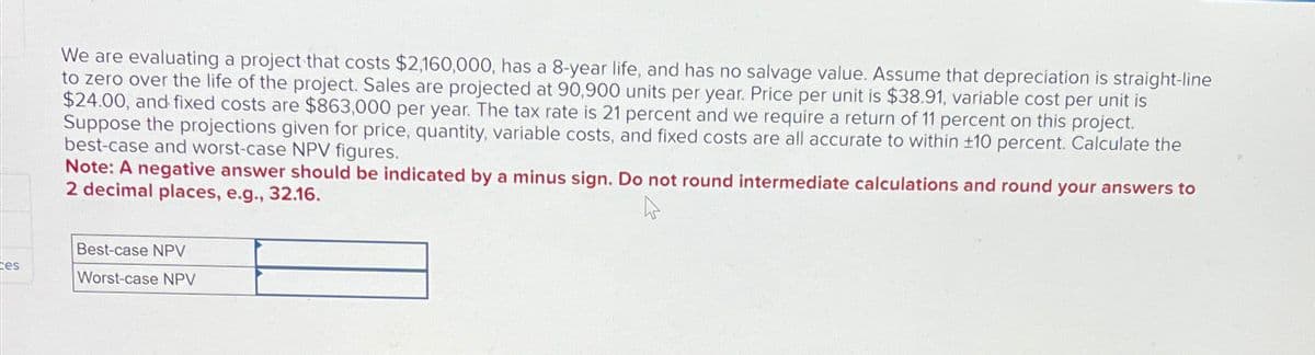 ces
We are evaluating a project that costs $2,160,000, has a 8-year life, and has no salvage value. Assume that depreciation is straight-line
to zero over the life of the project. Sales are projected at 90,900 units per year. Price per unit is $38.91, variable cost per unit is
$24.00, and fixed costs are $863,000 per year. The tax rate is 21 percent and we require a return of 11 percent on this project.
Suppose the projections given for price, quantity, variable costs, and fixed costs are all accurate to within ±10 percent. Calculate the
best-case and worst-case NPV figures.
Note: A negative answer should be indicated by a minus sign. Do not round intermediate calculations and round your answers to
2 decimal places, e.g., 32.16.
Best-case NPV
Worst-case NPV