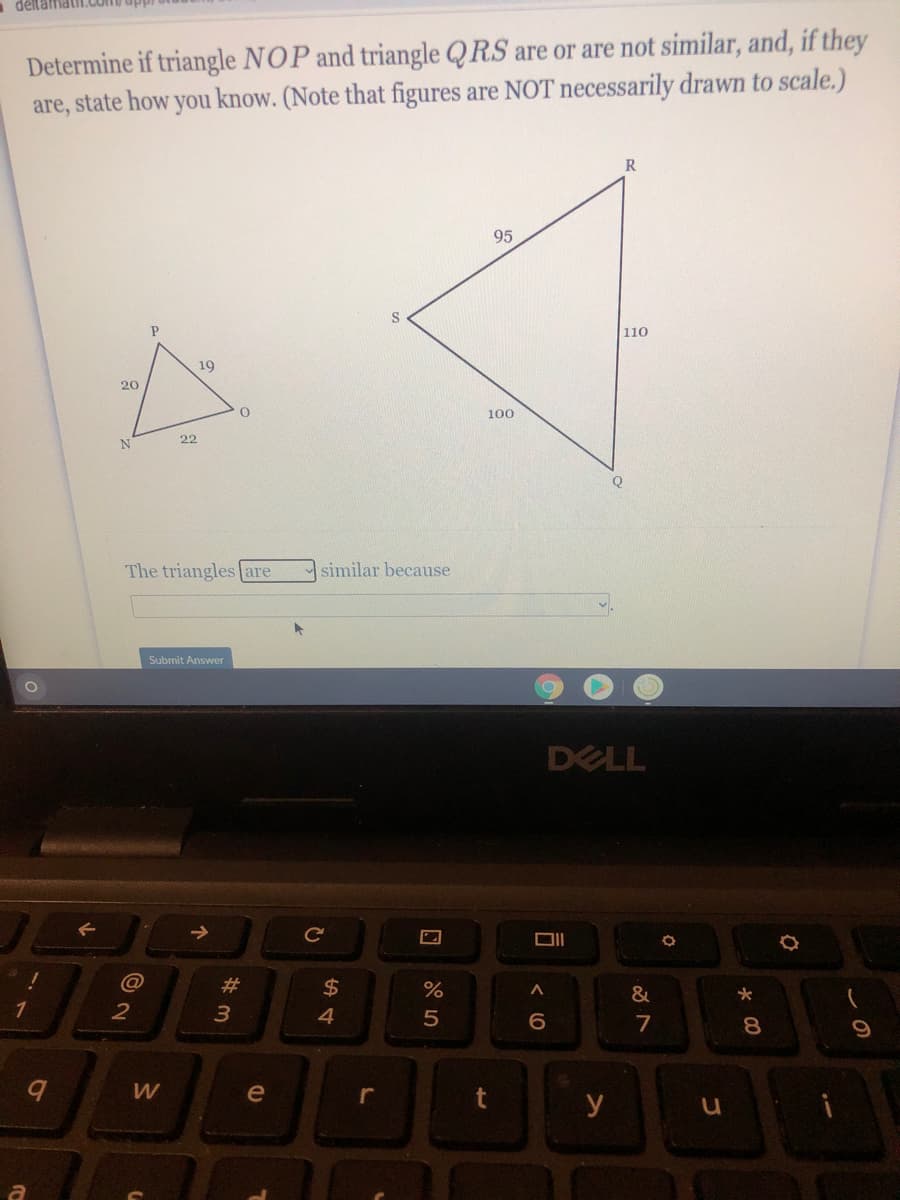 děllamati
Determine if triangle NOP and triangle QRS are or are not similar, and, if they
are, state how you know. (Note that figures are NOT necessarily drawn to scale.)
R
95
110
19
20
100
22
The triangles are
similar because
Submit Answer
DELL
@
23
%24
&
1
4
6.
7
W
e
r
y
00
