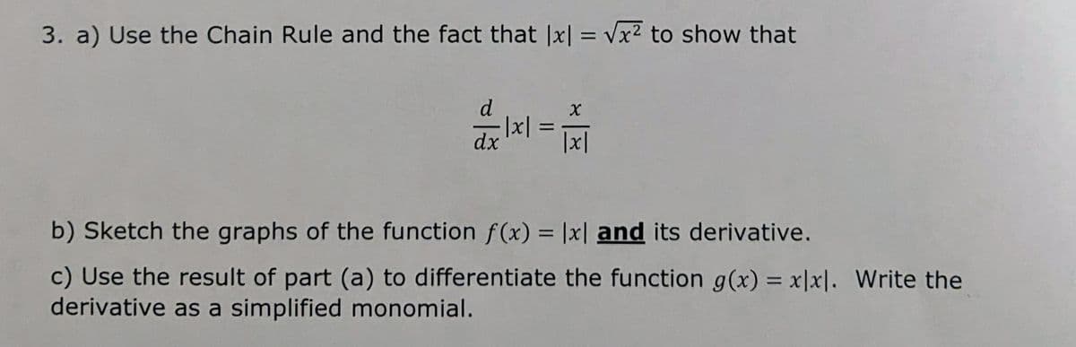 3. a) Use the Chain Rule and the fact that |x| = Vx2 to show that
d
%3D
dx
|x|
b) Sketch the graphs of the function f(x) = |x| and its derivative.
%3D
c) Use the result of part (a) to differentiate the function g(x) = x|x|. Write the
derivative as a simplified monomial.
%3D
