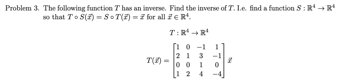 Problem 3. The following function T has an inverse. Find the inverse of T. I.e. find a function S : Rª → Rª
so that T o S(x) = S ○ T(x) = x for all ☎ ¤ Rª.
T(x)
=
T:R4 → R4
[1 0 -1
21
00
2
1
1
4
3 -1
-To