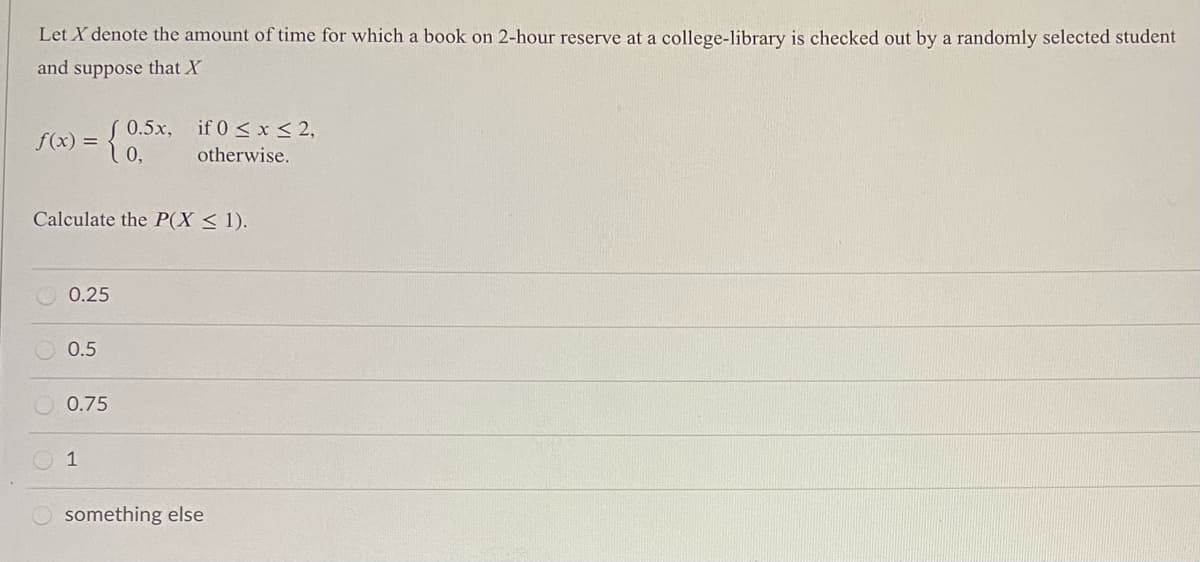 Let X denote the amount of time for which a book on 2-hour reserve at a college-library is checked out by a randomly selected student
and suppose that X
S0.5x, if 0 < x < 2,
f(x) =
otherwise.
Calculate the P(X < 1).
0.25
0.5
0.75
1
something else
