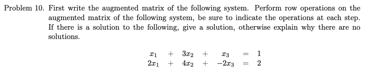 Problem 10. First write the augmented matrix of the following system. Perform row operations on the
augmented matrix of the following system, be sure to indicate the operations at each step.
If there is a solution to the following, give a solution, otherwise explain why there are no
solutions.
X1
2x1
+
+
3x2 +
4x2 +
x3
-2x3
1
2