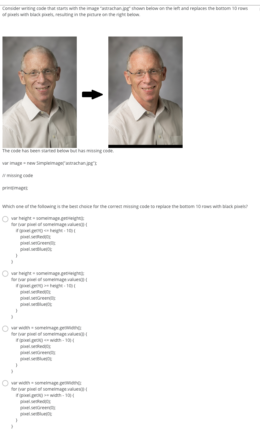 Consider writing code that starts with the image "astrachan.jpg" shown below on the left and replaces the bottom 10 rows
of pixels with black pixels, resulting in the picture on the right below.
The code has been started below but has missing code.
var image = new Simplelmage("astrachan.jpg");
// missing code
print(image);
Which one of the following is the best choice for the correct missing code to replace the bottom 10 rows with black pixels?
var height = somelmage.getHeight();
for (var pixel of somelmage.values()) {
if (pixel.getY() <= height - 10) {
pixel.setRed(0);
pixel.setGreen(0);
pixel.setBlue(0);
}
var height = somelmage.getHeight();
for (var pixel of somelmage.values()) {
if (pixel.getY() >= height - 10) {
pixel.setRed(0);
pixel.setGreen(0);
pixel.setBlue(0);
}
}
var width = somelmage.getWidth();
for (var pixel of somelmage.values()) {
if (pixel.getX() <= width - 10) {
pixel.setRed(0);
pixel.setGreen(0);
pixel.setBlue(0);
}
}
var width = somelmage.getWidth();
for (var pixel of somelmage.values()) {
if (pixel.getX() >= width - 10) {
pixel.setRed(0);
pixel.setGreen(0);
pixel.setBlue(0);
}
