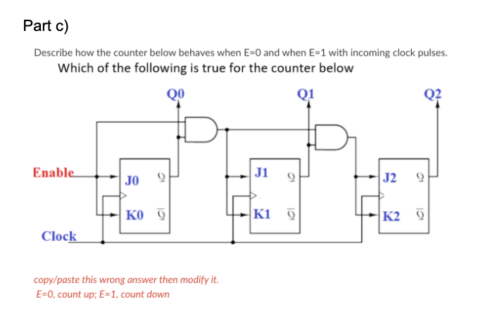 Part c)
Describe how the counter below behaves when E=0 and when E=1 with incoming clock pulses.
Which of the following is true for the counter below
QO
Q1
Enable
J1
JO
J2
ко 9
K1 9
K2 0
Clock
copy/paste this wrong answer then modify it.
E=0, count up; E=1, count down
