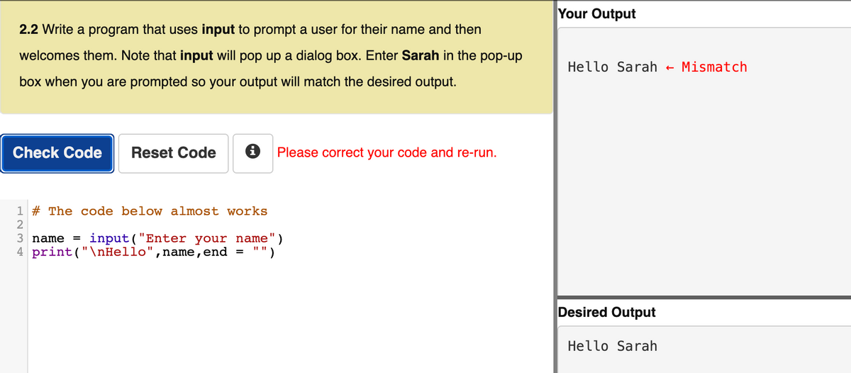 Your Output
2.2 Write a program that uses input to prompt a user for their name and then
welcomes them. Note that input will pop up a dialog box. Enter Sarah in the pop-up
Hello Sarah
Mismatch
box when you are prompted so your output will match the desired output.
Check Code
Reset Code
Please correct your code and re-run.
1 # The code below almost works
2
3 name = input("Enter your name")
4 print("\nHello",name,end =
"")
Desired Output
Hello Sarah
