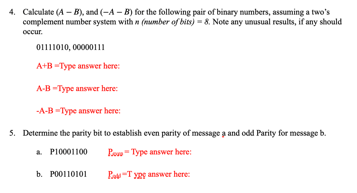 4. Calculate (A – B), and (-A – B) for the following pair of binary numbers, assuming a two's
complement number system with n (number of bits) = 8. Note any unusual results, if any should
осcur.
01111010, 00000111
A+B =Type answer here:
A-B =Type answer here:
-A-B =Type answer here:
5. Determine the parity bit to establish even parity of message a and odd Parity for message b.
P10001100
Peven = Type answer here:
а.
b. РО0110101
Podd =T ype answer here:
