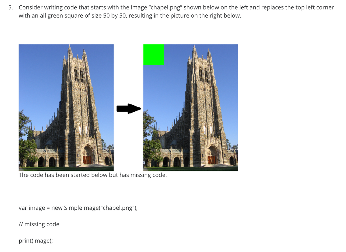 5. Consider writing code that starts with the image "chapel.png" shown below on the left and replaces the top left corner
with an all green square of size 50 by 50, resulting in the picture on the right below.
The code has been started below but has missing code.
var image = new Simplelmage("chapel.png");
// missing code
print(image);
