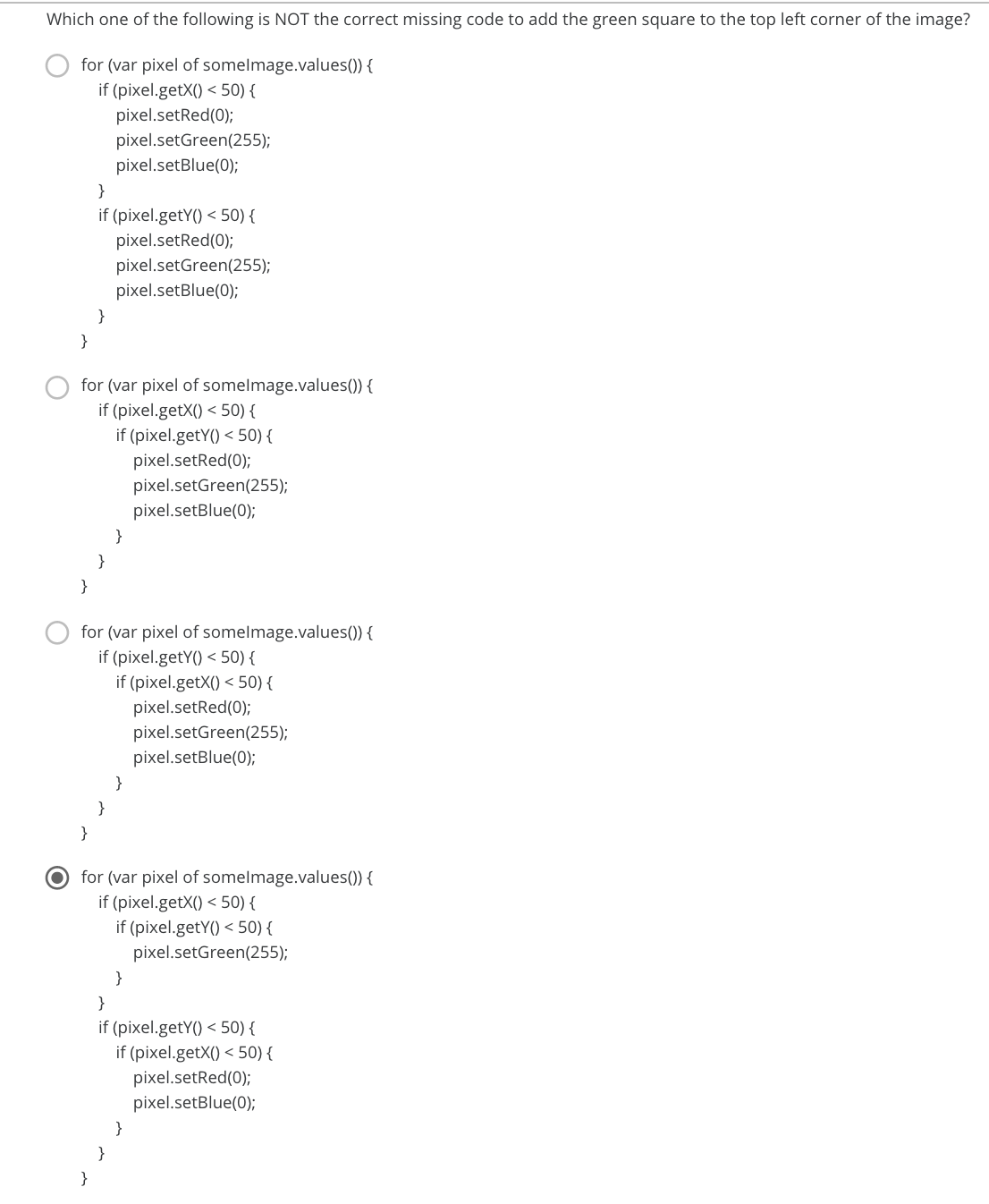 Which one of the following is NOT the correct missing code to add the green square to the top left corner of the image?
for (var pixel of somelmage.values()) {
if (pixel.getX() < 50) {
pixel.setRed(0);
pixel.setGreen(255);
pixel.setBlue(0);
}
if (pixel.getY() < 50) {
pixel.setRed(0);
pixel.setGreen(255);
pixel.setBlue(0);
}
}
for (var pixel of somelmage.values()) {
if (pixel.getX() < 50) {
if (pixel.getY() < 50) {
pixel.setRed(0);
pixel.setGreen(255);
pixel.setBlue(0);
}
}
}
for (var pixel of somelmage.values()) {
if (pixel.getY() < 50) {
if (pixel.getX() < 50) {
pixel.setRed(0);
pixel.setGreen(255);
pixel.setBlue(0);
}
}
for (var pixel of somelmage.values()) {
if (pixel.getX() < 50) {
if (pixel.getY() < 50) {
pixel.setGreen(255);
}
}
if (pixel.getY() < 50) {
if (pixel.getX() < 50) {
pixel.setRed(0);
pixel.setBlue(0);
}
