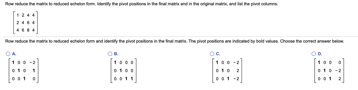 Row reduce the matrix to reduced echelon form. Identify the pivot positions in the final matrix and in the original matrix, and list the pivot columns.
1 2 4 4
2 4 6 4
4 6 8 4
Row reduce the matrix to reduced echelon form and identify the pivot positions in the final matrix. The pivot positions are indicated by bold values. Choose the correct answer below.
A.
В.
D.
10 0
- 2
1 0 0 0
1 0 0
- 2
10 0
0 1 0
1
0 10 0
0 1 0
0 1 0
- 2
0 0 1
0 0 1 1
0 0 1 -2
0 0 1
2
