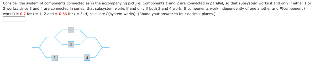 Consider the system of components connected as in the accompanying picture. Components 1 and 2 are connected in parallel, so that subsystem works if and only if either 1 or
2 works; since 3 and 4 are connected in series, that subsystem works if and only if both 3 and 4 work. If components work independently of one another and P(component i
works) = 0.7 for i = 1, 2 and =
0.66 for i = 3, 4, calculate P(system works). (Round your answer to four decimal places.)
2
3
4
