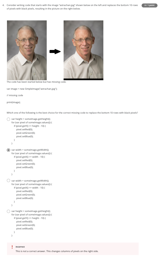 4. Consider writing code that starts with the image "astrachan.jpg" shown below on the left and replaces the bottom 10 rows
0/1 point
of pixels with black pixels, resulting in the picture on the right below.
The code has been started below but has missing code.
var image = new Simplelmage("astrachan.jpg"):
Il missing code
print(image):
Which one of the following is the best choice for the correct missing code to replace the bottom 10 rows with black pixels?
O var height = somelmage.getHeight();
for (var pixel of somelmage.values()) {
if (pixel.getY() >= height - 10) {
pixel.setRed(0):
pixel.setGreen(0):
pixel.setBlue(0);
O var width = somelmage.getWidth();
for (var pixel of somelmage.values() {
if (pixel.getX() >= width - 10) {
pixel.setRed(0):
pixel.setGreen(0):
pixel.setBlue(0);
var width = somelmage.getWidth();
for (var pixel of somelmage.values()) {
if (pixel.getX() <= width - 10) {
pixel.setRed(0):
pixel.setGreen(0):
pixel.setBlue(0);
O var height = somelmage.getHeight();
for (var pixel of somelmage.values() {
if (pixel.getY() <= height - 10) {
pixel.setRed(0):
pixel.setGreen(0);
pixel.setBlue(0);
! Incorrect
This is not a correct answer. This changes columns of pixels on the right side.
