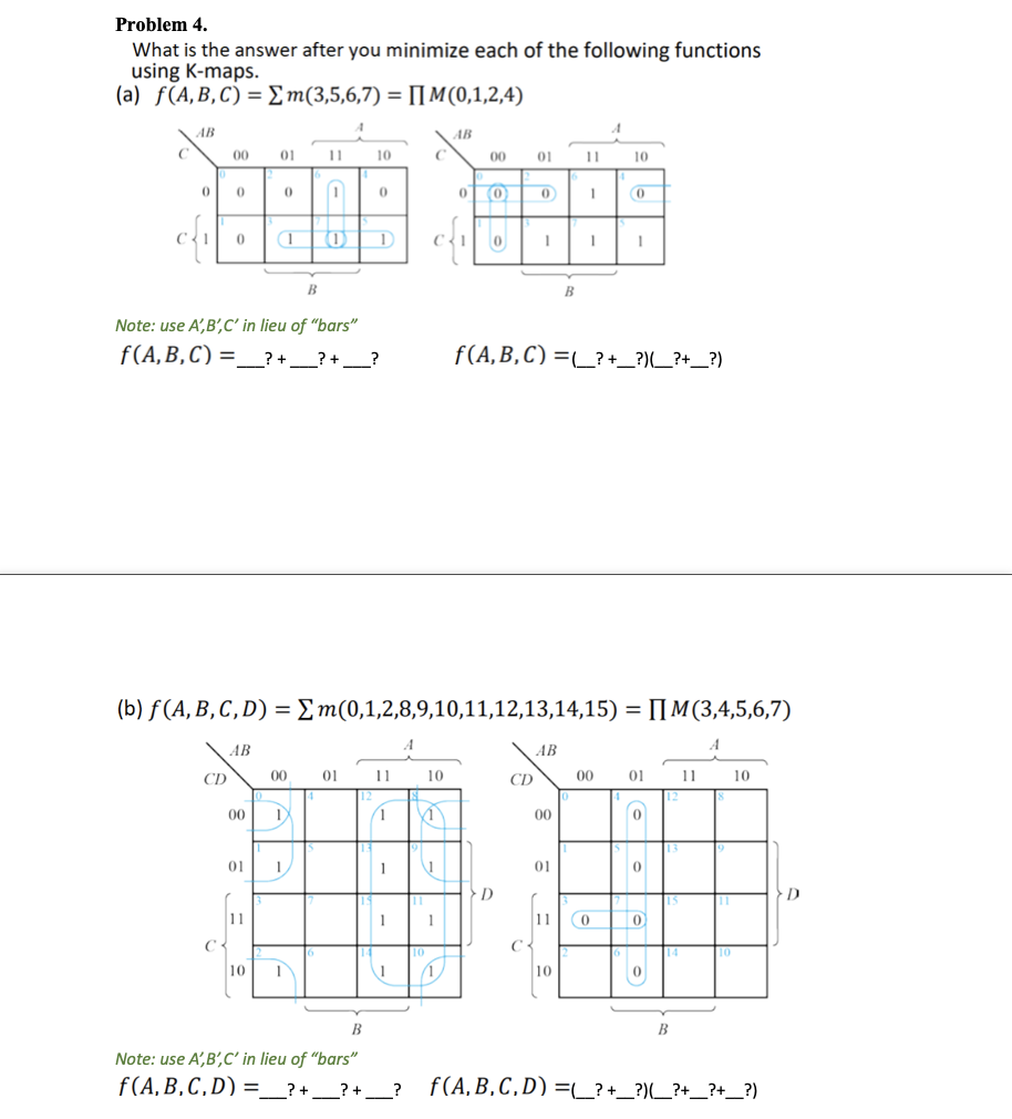 Problem 4.
What is the answer after you minimize each of the following functions
using K-maps.
(a) f(A,B,C) = Em(3,5,6,7) = [[M(0,1,2,4)
AB
АВ
C
00
01
11
10
00
01
11
10
C{1
B
Note: use A',B',C' in lieu of "bars"
f(A,B,C) =_? + __? + __?
f(A,B,C) =_? +_?)_?+_?)
(b) f (A, B, C , D) = Em(0,1,2,8,9,10,11,12,13,14,15) = [[M(3,4,5,6,7)
AB
AB
CD
00
01
11
10
CD
00
01
11
10
00
(1
00
01
1.
1
01
D
11
1
1
C
10
10
10
B
Note: use A',B',C' in lieu of "bars"
f(A,B,C,D) =_?+ __?+ _
f(A,B,C,D) =_? +_?)(_?+_?+_?)
