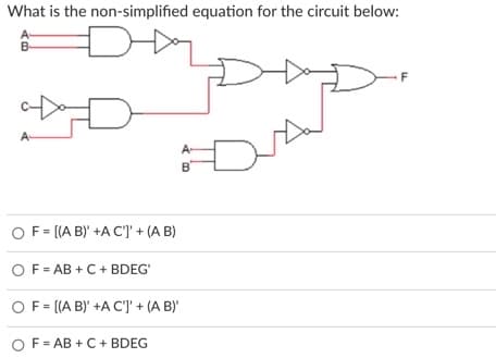 What is the non-simplified equation for the circuit below:
A-
B
F
A-
B
O F= [(A B)' +A C'] + (A B)
OF= AB + C + BDEG'
O F = [(A B)' +A C']' + (A B)'
OF= AB + C+ BDEG
