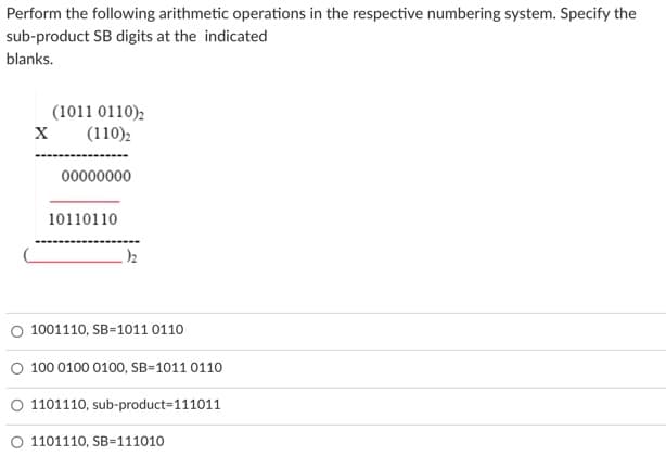 Perform the following arithmetic operations in the respective numbering system. Specify the
sub-product SB digits at the indicated
blanks.
(1011 0110),
(110):
00000000
10110110
O 1001110, SB=1011 0110
O 100 0100 0100, SB=1011 0110
O 1101110, sub-product=111011
O 1101110, SB=111010
