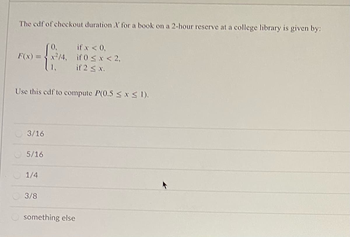 The cdf of checkout duration X for a book on a 2-hour reserve at a college library is given by:
if x <0,
F(x) = x/4, if0 <x< 2,
if 2 < x.
Use this edf to compute P(0.5 <*1).
3/16
5/16
1/4
3/8
something else
