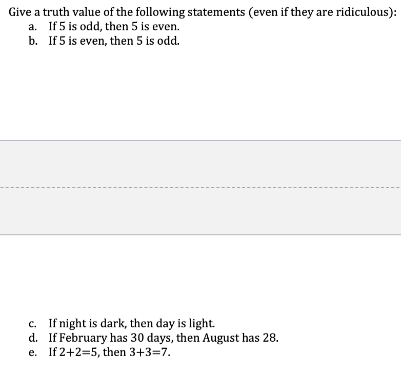 Give a truth value of the following statements (even if they are ridiculous):
a. If 5 is odd, then 5 is even.
b. If 5 is even, then 5 is odd.
c. If night is dark, then day is light.
d. If February has 30 days, then August has 28.
e. If 2+2=5, then 3+3=7.
