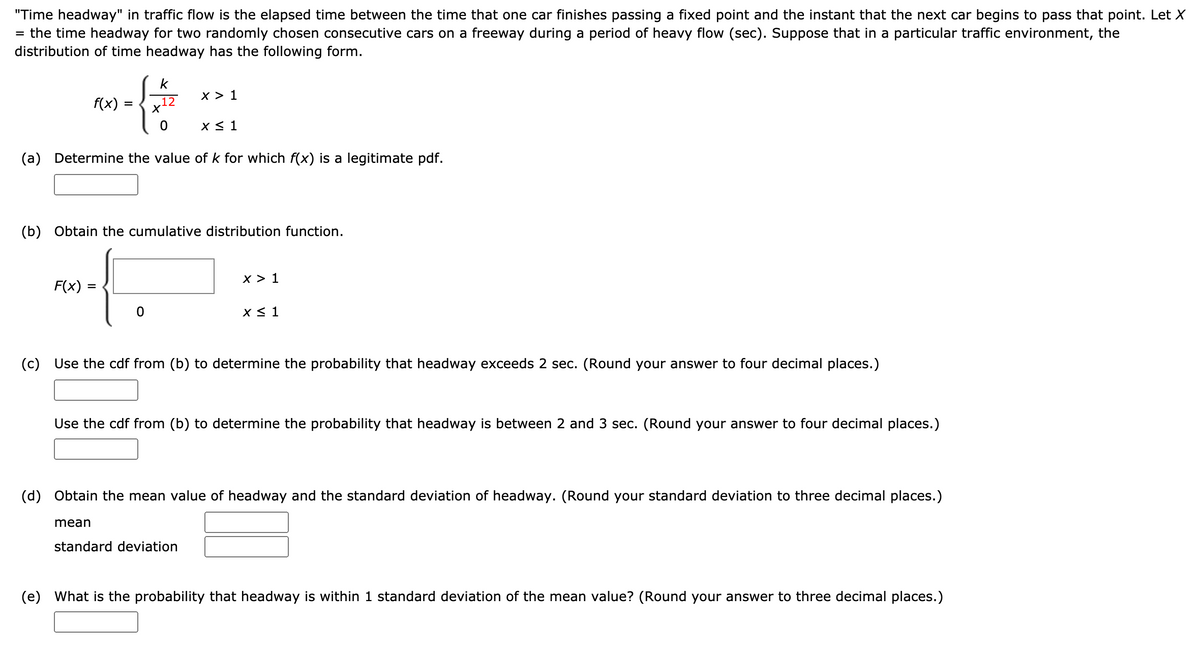 "Time headway" in traffic flow is the elapsed time between the time that one car finishes passing a fixed point and the instant that the next car begins to pass that point. Let X
= the time headway for two randomly chosen consecutive cars on a freeway during a period of heavy flow (sec). Suppose that in a particular traffic environment, the
distribution of time headway has the following form.
k
x > 1
f(x)
,12
X< 1
(a) Determine the value of k for which f(x) is a legitimate pdf.
(b) Obtain the cumulative distribution function.
х> 1
F(x)
x < 1
(c) Use the cdf from (b) to determine the probability that headway exceeds 2 sec. (Round your answer to four decimal places.)
Use the cdf from (b) to determine the probability that headway is between 2 and 3 sec. (Round your answer to four decimal places.)
(d) Obtain the mean value of headway and the standard deviation of headway. (Round your standard deviation to three decimal places.)
mean
standard deviation
(e) What is the probability that headway is within 1 standard deviation of the mean value? (Round your answer to three decimal places.)
