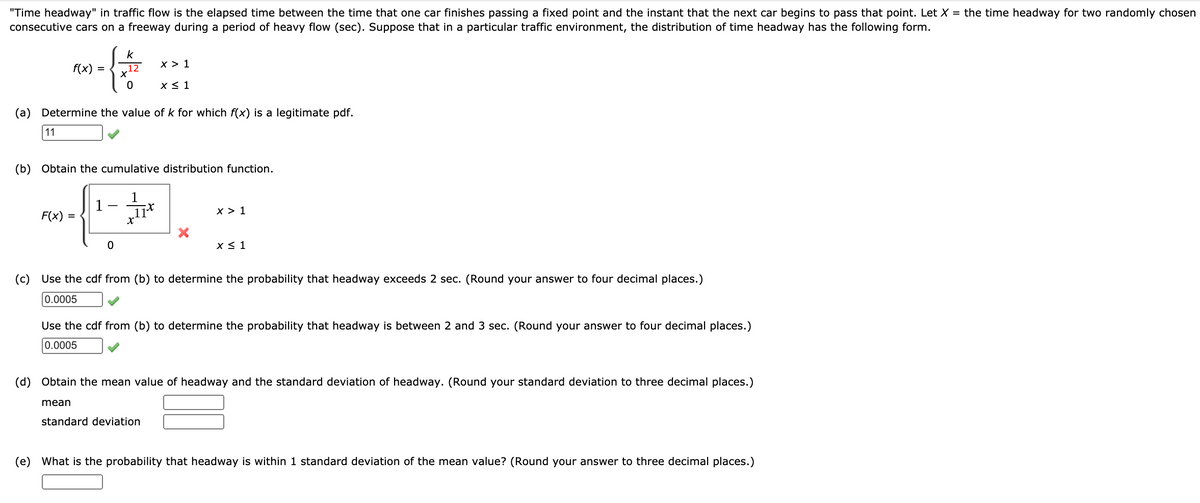 "Time headway" in traffic flow is the elapsed time between the time that one car finishes passing a fixed point and the instant that the next car begins to pass that point. Let X = the time headway for two randomly chosen
consecutive cars on a freeway during a period of heavy flow (sec). Suppose that in a particular traffic environment, the distribution of time headway has the following form.
k
f(x)
12
x > 1
=
(a) Determine the value of k for which f(x) is a legitimate pdf.
11
(b) Obtain the cumulative distribution function.
F(x)
l1*
x > 1
=
(c)
Use the cdf from (b) to determine the probability that headway exceeds 2 sec. (Round your answer to four decimal places.)
0.0005
Use the cdf from (b) to determine the probability that headway is between 2 and 3 sec. (Round your answer to four decimal places.)
0.0005
(d) Obtain the mean value of headway and the standard deviation of headway. (Round your standard deviation to three decimal places.)
mean
standard deviation
(e) What is the probability that headway is within 1 standard deviation of the mean value? (Round your answer to three decimal places.)
