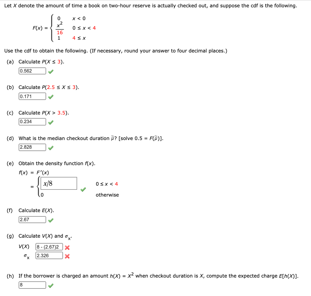 Let X denote the amount of time a book on two-hour reserve is actually checked out, and suppose the cdf is the following.
X < 0
x2
F(x)
0 < x < 4
16
1
4 < x
Use the cdf to obtain the following. (If necessary, round your answer to four decimal places.)
(a) Calculate P(X < 3).
0.562
(b) Calculate P(2.5 < X < 3).
0.171
(c)
Calculate P(X > 3.5).
0.234
(d) What is the median checkout duration ? [solve 0.5 = F(Ã)].
2.828
(e) Obtain the density function f(x).
f(x) = F'(x)
x/8
0<x < 4
otherwise
(f)
Calculate E(X).
2.67
(g) Calculate V(X) and o,
V(X)
|8 - (2.67)2 X
2.326
(h) If the borrower is charged an amount h(X)
x2 when checkout duration is X, compute the expected charge E[h(X)].
8
