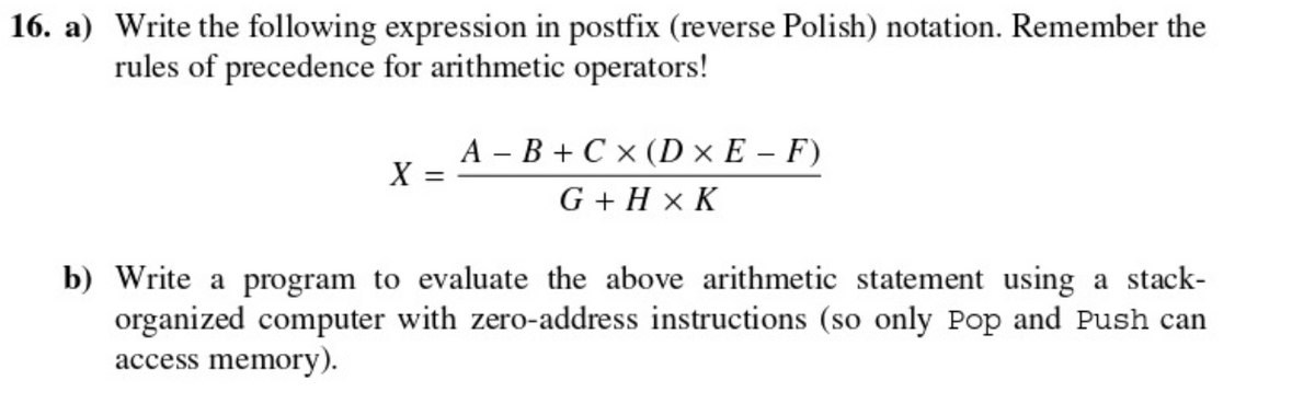 16. a) Write the following expression in postfix (reverse Polish) notation. Remember the
rules of precedence for arithmetic operators!
A – B + C x (D × E – F)
X =
G + H x K
b) Write a program to evaluate the above arithmetic statement using a stack-
organized computer with zero-address instructions (so only Pop and Push can
access memory).
