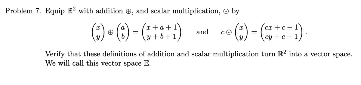 Problem 7. Equip R² with addition , and scalar multiplication, © by
a
(²) - (:) - (++8+1)
and
co (*)- (+1)
CO
=
cy+c-1
Verify that these definitions of addition and scalar multiplication turn R² into a vector space.
We will call this vector space E.