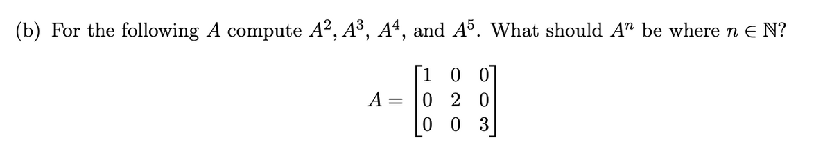 (b) For the following A compute A², A³, A4, and A5. What should An be where n € N?
[100]
020
003
A =
=