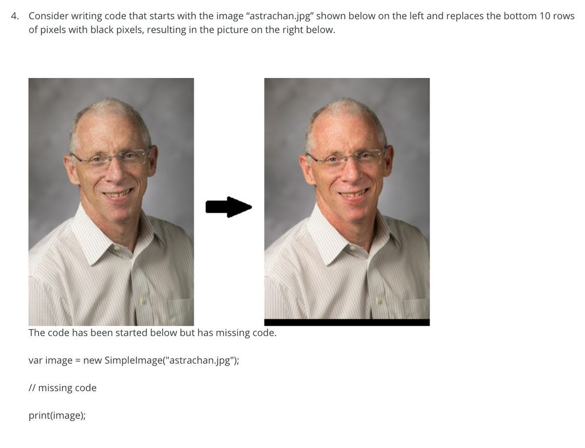 4. Consider writing code that starts with the image "astrachan.jpg" shown below on the left and replaces the bottom 10 rows
of pixels with black pixels, resulting in the picture on the right below.
The code has been started below but has missing code.
var image = new Simplelmage("astrachan.jpg");
// missing code
print(image);
